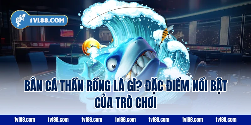Bắn cá thần rồng là gì? Đặc điểm nổi bật của trò chơi