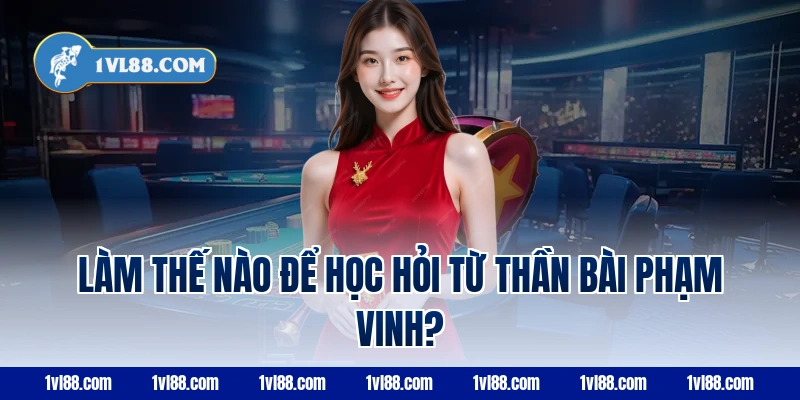 Làm thế nào để học hỏi từ thần bài Phạm Vinh?